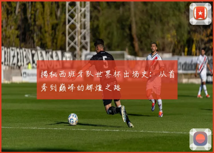 揭秘西班牙队世界杯出场史：从首秀到巅峰的辉煌之路